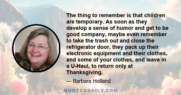 The thing to remember is that children are temporary. As soon as they develop a sense of humor and get to be good company, maybe even remember to take the trash out and close the refrigerator door, they pack up their