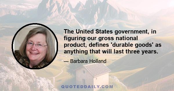 The United States government, in figuring our gross national product, defines 'durable goods' as anything that will last three years.