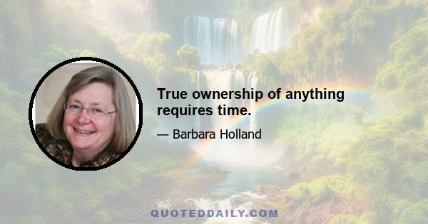 True ownership of anything requires time.