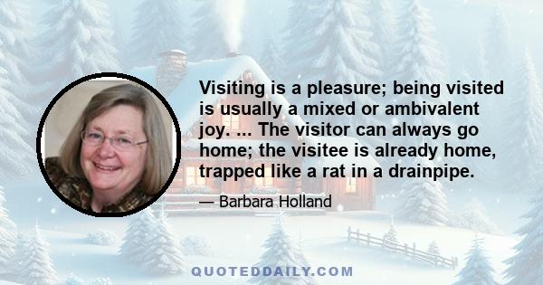 Visiting is a pleasure; being visited is usually a mixed or ambivalent joy. ... The visitor can always go home; the visitee is already home, trapped like a rat in a drainpipe.