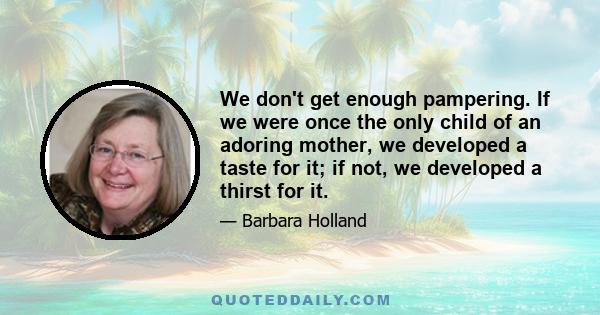 We don't get enough pampering. If we were once the only child of an adoring mother, we developed a taste for it; if not, we developed a thirst for it.