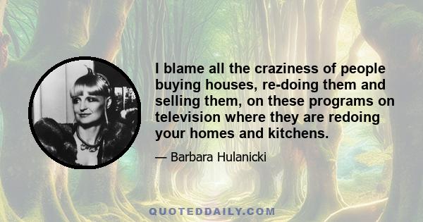 I blame all the craziness of people buying houses, re-doing them and selling them, on these programs on television where they are redoing your homes and kitchens.