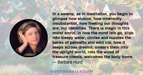 In a swamp, as in meditation, you begin to glimpse how elusive, how inherently insubstantial, how fleeting our thoughts are, our identities. There is magic in this moist world, in how the mind lets go, slips into sleepy 