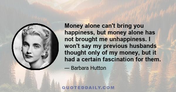 Money alone can't bring you happiness, but money alone has not brought me unhappiness. I won't say my previous husbands thought only of my money, but it had a certain fascination for them.