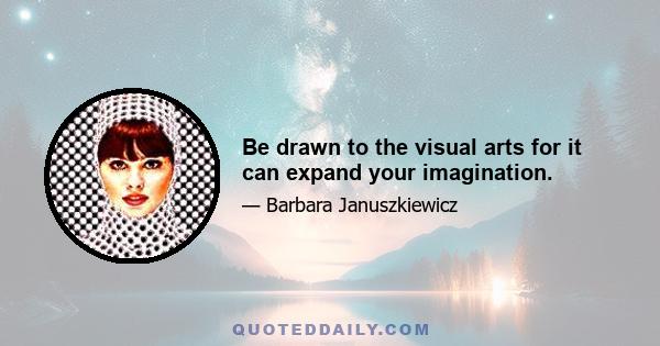 Be drawn to the visual arts for it can expand your imagination.