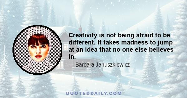 Creativity is not being afraid to be different. It takes madness to jump at an idea that no one else believes in.