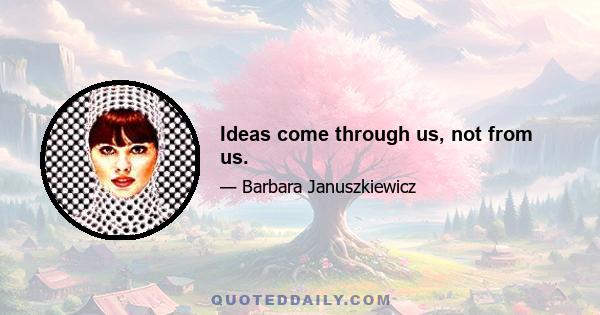 Ideas come through us, not from us.