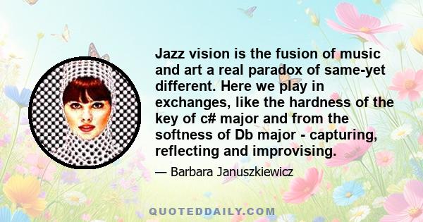 Jazz vision is the fusion of music and art a real paradox of same-yet different. Here we play in exchanges, like the hardness of the key of c# major and from the softness of Db major - capturing, reflecting and