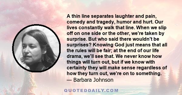 A thin line separates laughter and pain, comedy and tragedy, humor and hurt. Our lives constantly walk that line. When we slip off on one side or the other, we're taken by surprise. But who said there wouldn't be