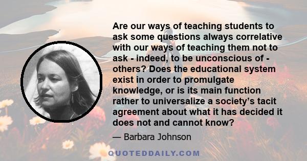 Are our ways of teaching students to ask some questions always correlative with our ways of teaching them not to ask - indeed, to be unconscious of - others? Does the educational system exist in order to promulgate