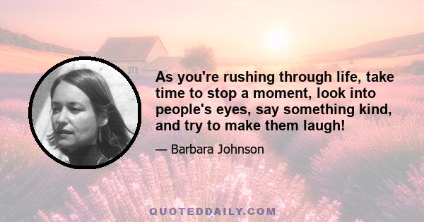 As you're rushing through life, take time to stop a moment, look into people's eyes, say something kind, and try to make them laugh!