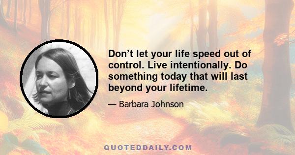 Don’t let your life speed out of control. Live intentionally. Do something today that will last beyond your lifetime.