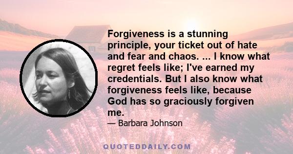 Forgiveness is a stunning principle, your ticket out of hate and fear and chaos. ... I know what regret feels like; I've earned my credentials. But I also know what forgiveness feels like, because God has so graciously