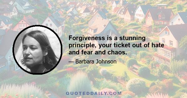 Forgiveness is a stunning principle, your ticket out of hate and fear and chaos.