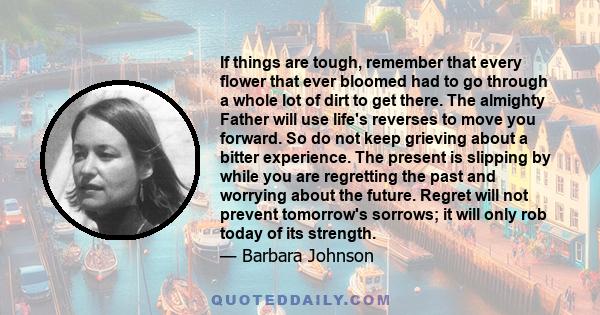 If things are tough, remember that every flower that ever bloomed had to go through a whole lot of dirt to get there. The almighty Father will use life's reverses to move you forward. So do not keep grieving about a