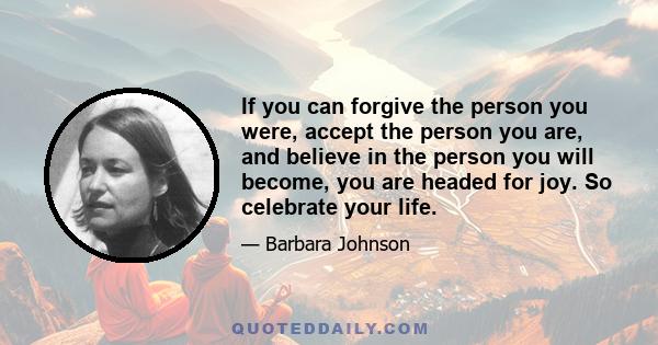 If you can forgive the person you were, accept the person you are, and believe in the person you will become, you are headed for joy. So celebrate your life.