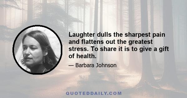 Laughter dulls the sharpest pain and flattens out the greatest stress. To share it is to give a gift of health.