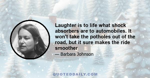 Laughter is to life what shock absorbers are to automobiles. It won't take the potholes out of the road, but it sure makes the ride smoother