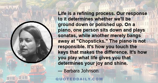 Life is a refining process. Our response to it determines whether we'll be ground down or polished up. On a piano, one person sits down and plays sonatas, while another merely bangs away at Chopsticks. The piano is not