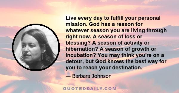 Live every day to fulfill your personal mission. God has a reason for whatever season you are living through right now. A season of loss or blessing? A season of activity or hibernation? A season of growth or