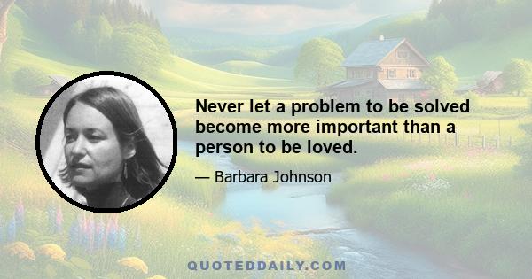 Never let a problem to be solved become more important than a person to be loved.