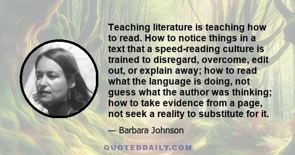 Teaching literature is teaching how to read. How to notice things in a text that a speed-reading culture is trained to disregard, overcome, edit out, or explain away; how to read what the language is doing, not guess