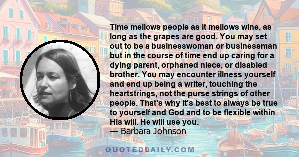 Time mellows people as it mellows wine, as long as the grapes are good. You may set out to be a businesswoman or businessman but in the course of time end up caring for a dying parent, orphaned niece, or disabled