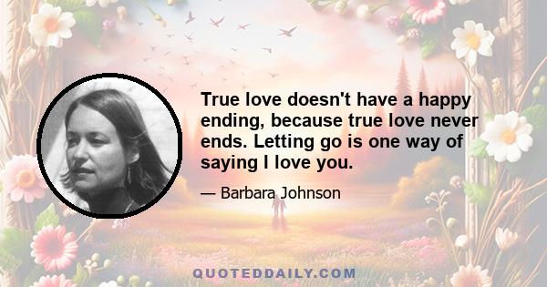 True love doesn't have a happy ending, because true love never ends. Letting go is one way of saying I love you.