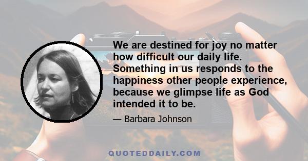 We are destined for joy no matter how difficult our daily life. Something in us responds to the happiness other people experience, because we glimpse life as God intended it to be.