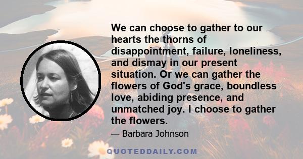 We can choose to gather to our hearts the thorns of disappointment, failure, loneliness, and dismay in our present situation. Or we can gather the flowers of God's grace, boundless love, abiding presence, and unmatched