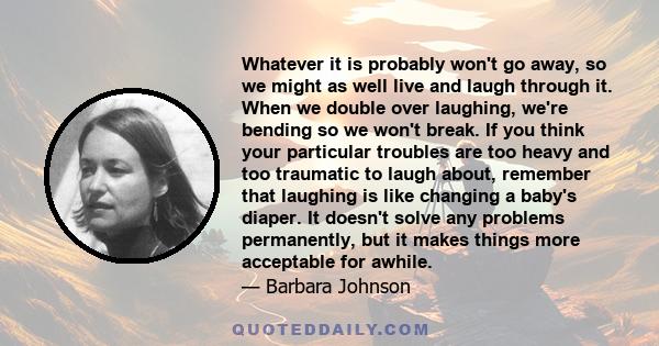 Whatever it is probably won't go away, so we might as well live and laugh through it. When we double over laughing, we're bending so we won't break. If you think your particular troubles are too heavy and too traumatic