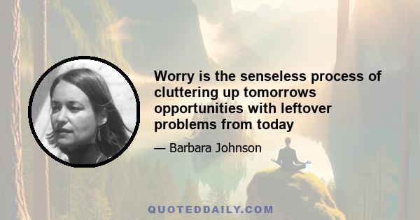 Worry is the senseless process of cluttering up tomorrows opportunities with leftover problems from today