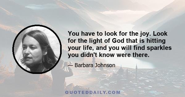 You have to look for the joy. Look for the light of God that is hitting your life, and you will find sparkles you didn't know were there.