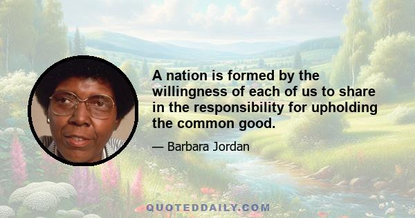 A nation is formed by the willingness of each of us to share in the responsibility for upholding the common good.