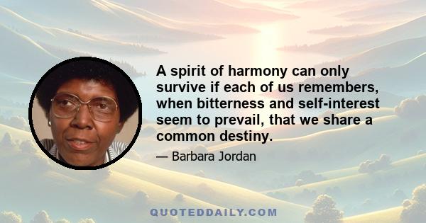 A spirit of harmony can only survive if each of us remembers, when bitterness and self-interest seem to prevail, that we share a common destiny.