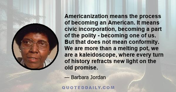 Americanization means the process of becoming an American. It means civic incorporation, becoming a part of the polity - becoming one of us. But that does not mean conformity. We are more than a melting pot, we are a