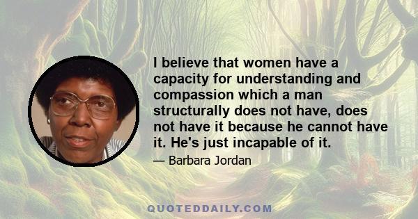 I believe that women have a capacity for understanding and compassion which a man structurally does not have, does not have it because he cannot have it. He's just incapable of it.