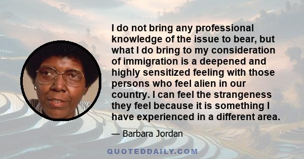 I do not bring any professional knowledge of the issue to bear, but what I do bring to my consideration of immigration is a deepened and highly sensitized feeling with those persons who feel alien in our country. I can