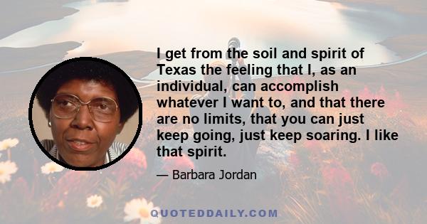 I get from the soil and spirit of Texas the feeling that I, as an individual, can accomplish whatever I want to, and that there are no limits, that you can just keep going, just keep soaring. I like that spirit.