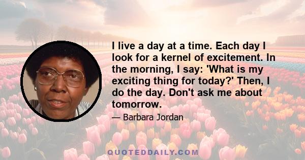 I live a day at a time. Each day I look for a kernel of excitement. In the morning, I say: 'What is my exciting thing for today?' Then, I do the day. Don't ask me about tomorrow.