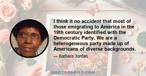 I think it no accident that most of those emigrating to America in the 19th century identified with the Democratic Party. We are a heterogeneous party made up of Americans of diverse backgrounds.