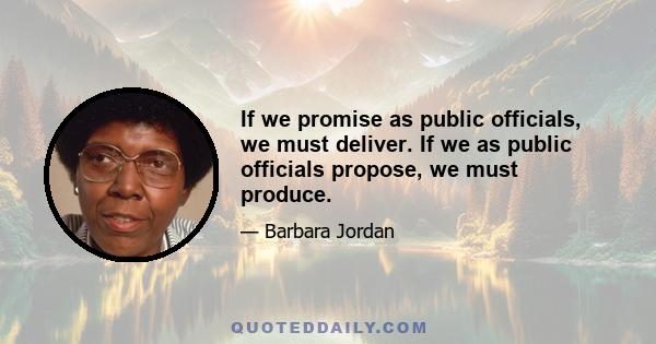 If we promise as public officials, we must deliver. If we as public officials propose, we must produce.