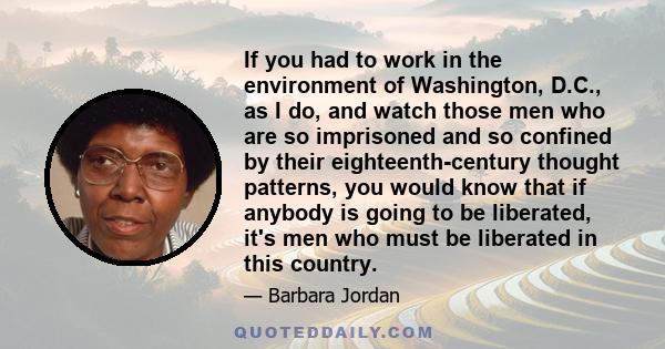 If you had to work in the environment of Washington, D.C., as I do, and watch those men who are so imprisoned and so confined by their eighteenth-century thought patterns, you would know that if anybody is going to be