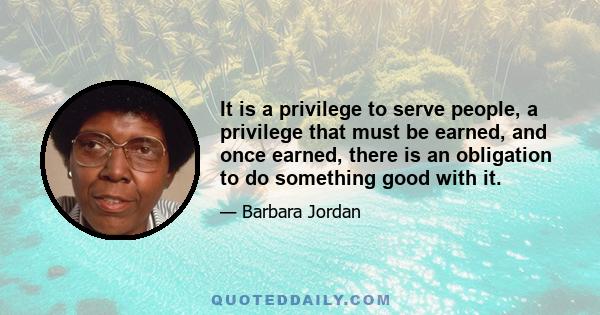 It is a privilege to serve people, a privilege that must be earned, and once earned, there is an obligation to do something good with it.