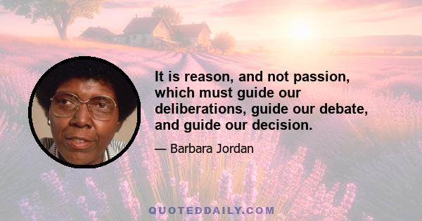 It is reason, and not passion, which must guide our deliberations, guide our debate, and guide our decision.