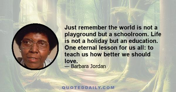 Just remember the world is not a playground but a schoolroom. Life is not a holiday but an education. One eternal lesson for us all: to teach us how better we should love.