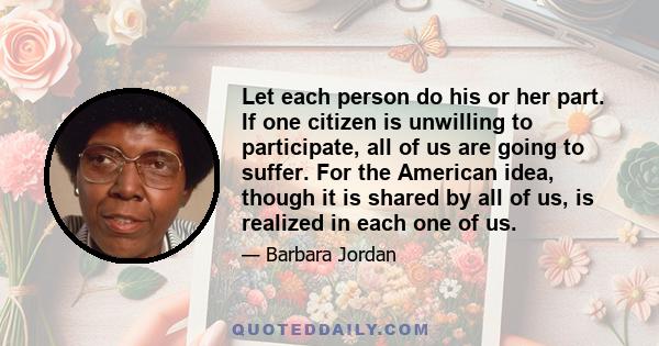 Let each person do his or her part. If one citizen is unwilling to participate, all of us are going to suffer. For the American idea, though it is shared by all of us, is realized in each one of us.