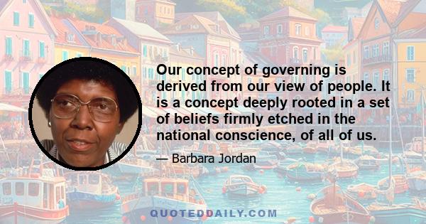 Our concept of governing is derived from our view of people. It is a concept deeply rooted in a set of beliefs firmly etched in the national conscience, of all of us.