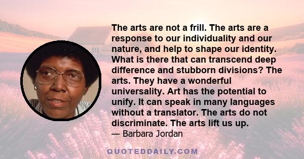 The arts are not a frill. The arts are a response to our individuality and our nature, and help to shape our identity. What is there that can transcend deep difference and stubborn divisions? The arts. They have a