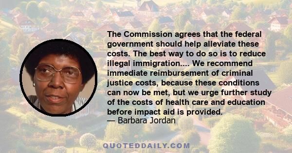 The Commission agrees that the federal government should help alleviate these costs. The best way to do so is to reduce illegal immigration.... We recommend immediate reimbursement of criminal justice costs, because